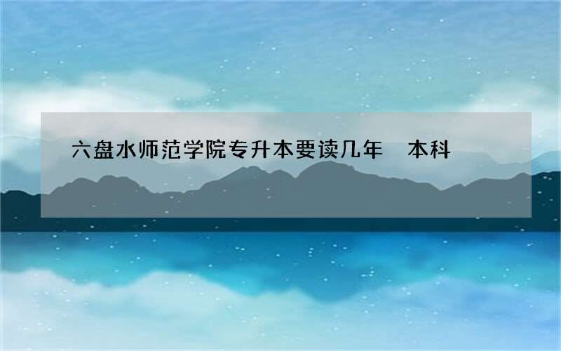 六盘水师范学院专升本要读几年 本科